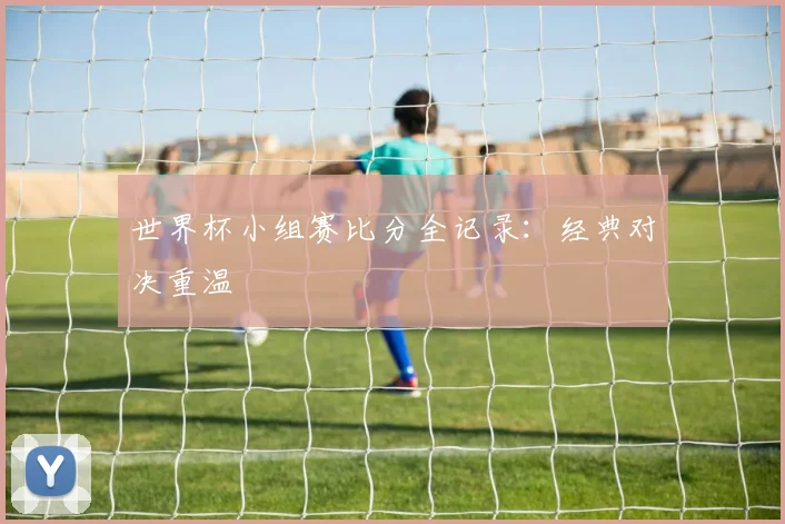 世界杯小组赛比分全记录:经典对决重温