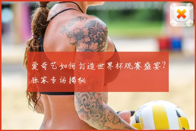 爱奇艺如何打造世界杯观赛盛宴？独家专访揭秘