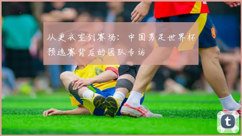 从更衣室到赛场：中国男足世界杯预选赛背后的团队专访