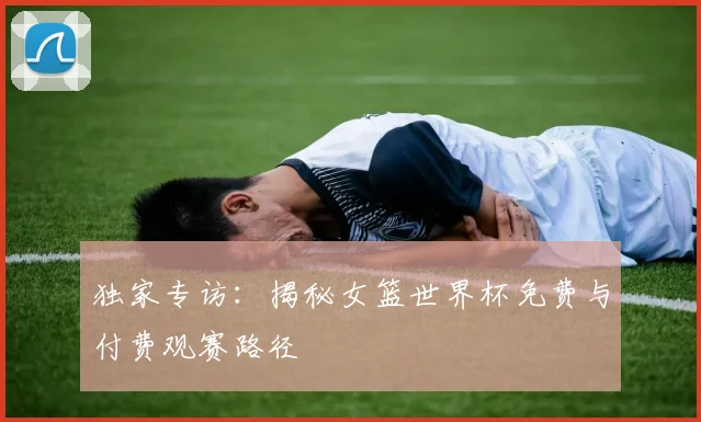独家专访：揭秘女篮世界杯免费与付费观赛路径