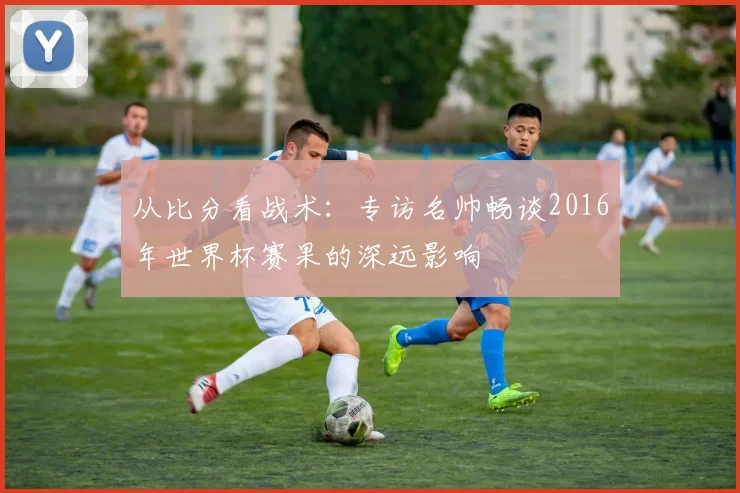 从比分看战术：专访名帅畅谈2016年世界杯赛果的深远影响
