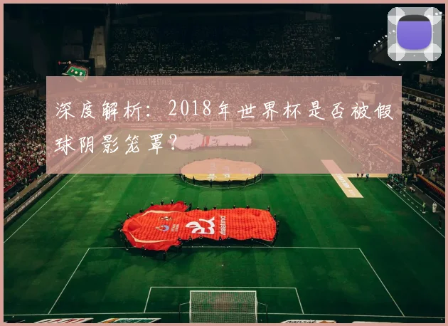 深度解析：2018年世界杯是否被假球阴影笼罩？