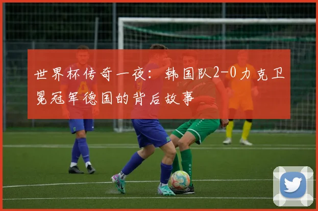 世界杯传奇一夜：韩国队2-0力克卫冕冠军德国的背后故事